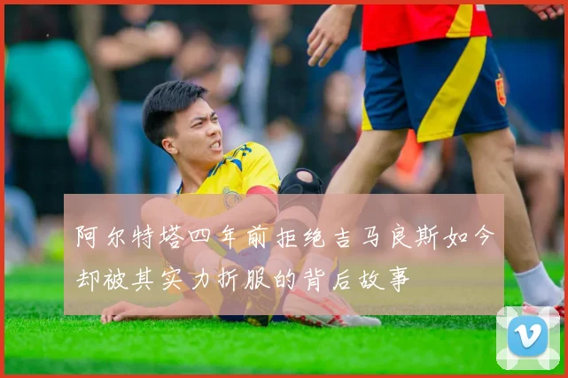 阿尔特塔四年前拒绝吉马良斯如今却被其实力折服的背后故事