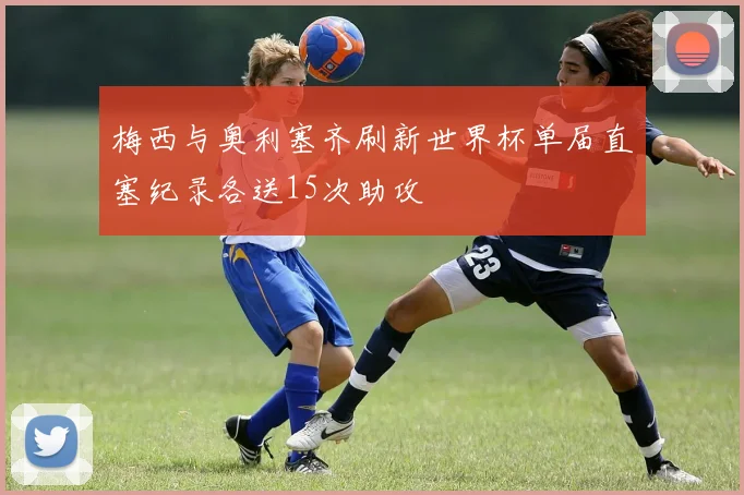 梅西与奥利塞齐刷新世界杯单届直塞纪录各送15次助攻