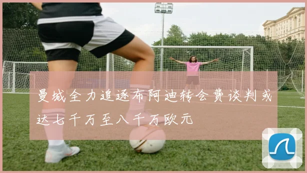 曼城全力追逐布阿迪转会费谈判或达七千万至八千万欧元