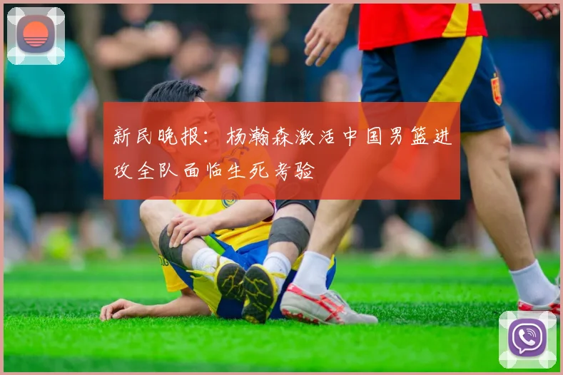 新民晚报：杨瀚森激活中国男篮进攻全队面临生死考验
