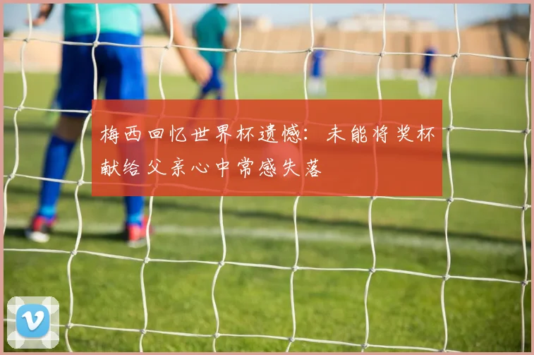 梅西回忆世界杯遗憾：未能将奖杯献给父亲心中常感失落