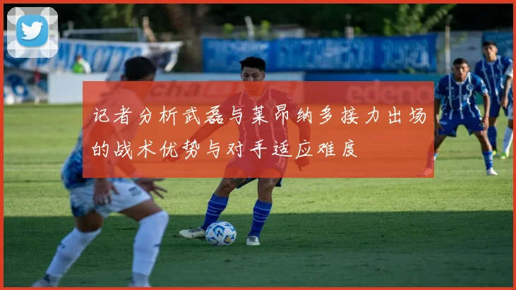 记者分析武磊与莱昂纳多接力出场的战术优势与对手适应难度