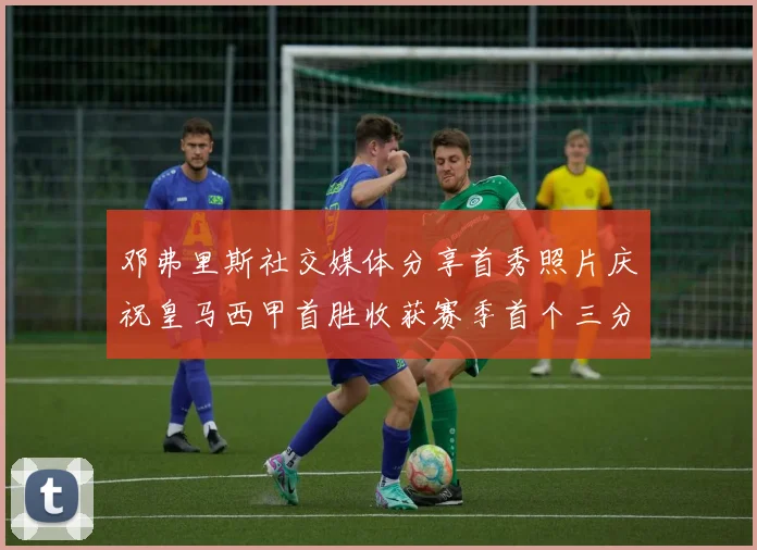 邓弗里斯社交媒体分享首秀照片庆祝皇马西甲首胜收获赛季首个三分