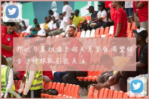 邦达与莱切俱乐部关系紧张渴望转会沙特球队引发关注